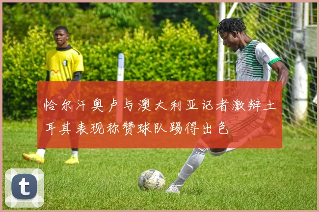 恰尔汗奥卢与澳大利亚记者激辩土耳其表现称赞球队踢得出色