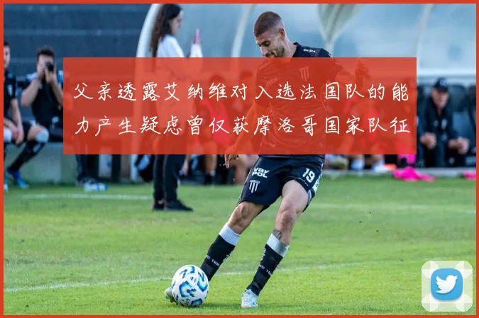 父亲透露艾纳维对入选法国队的能力产生疑虑曾仅获摩洛哥国家队征召