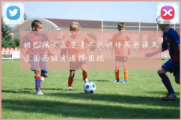 姆巴佩女友澄清不认识传闻并谈及法国西班牙选择困扰