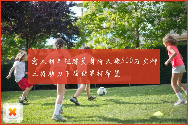 意大利年轻球员身价大涨500万女神三将助力下届世界杯希望