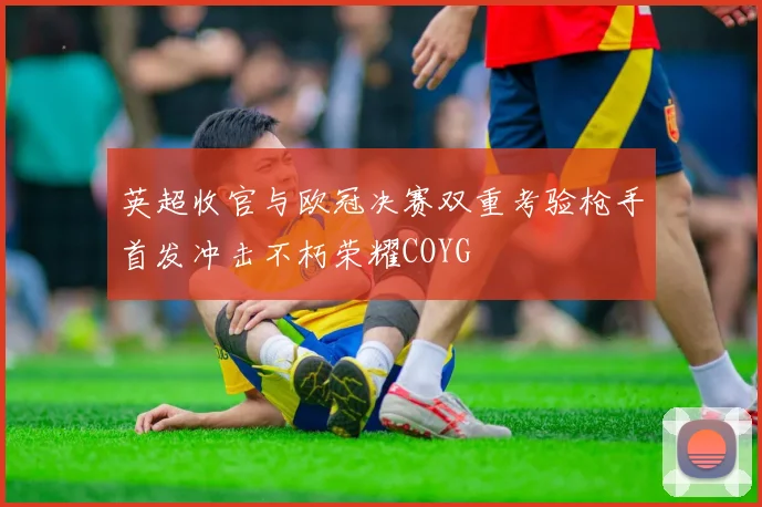 英超收官与欧冠决赛双重考验枪手首发冲击不朽荣耀COYG