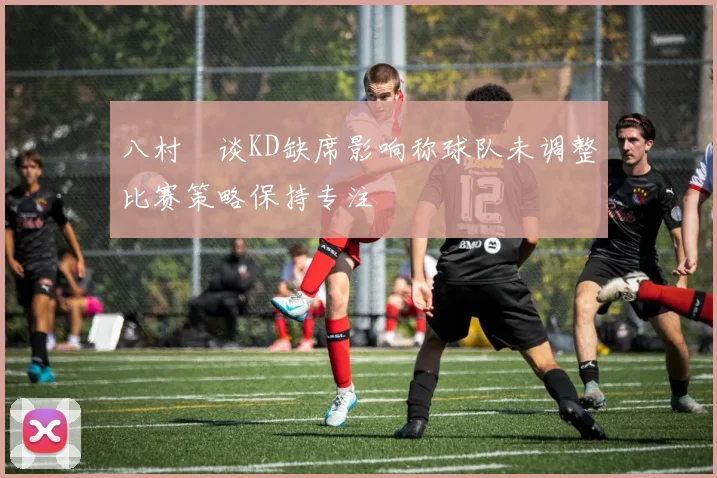 八村塁谈KD缺席影响称球队未调整比赛策略保持专注