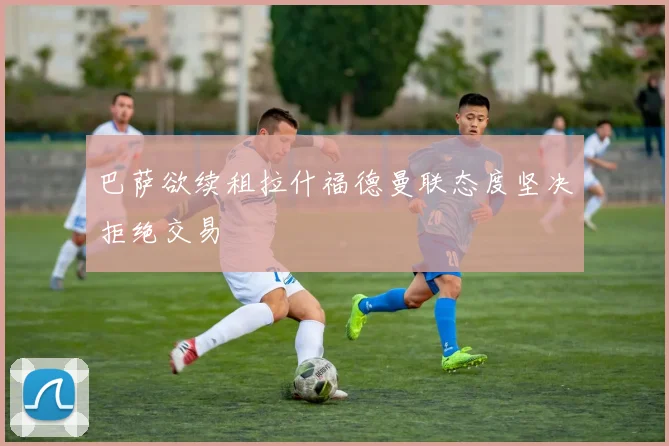 巴萨欲续租拉什福德曼联态度坚决拒绝交易