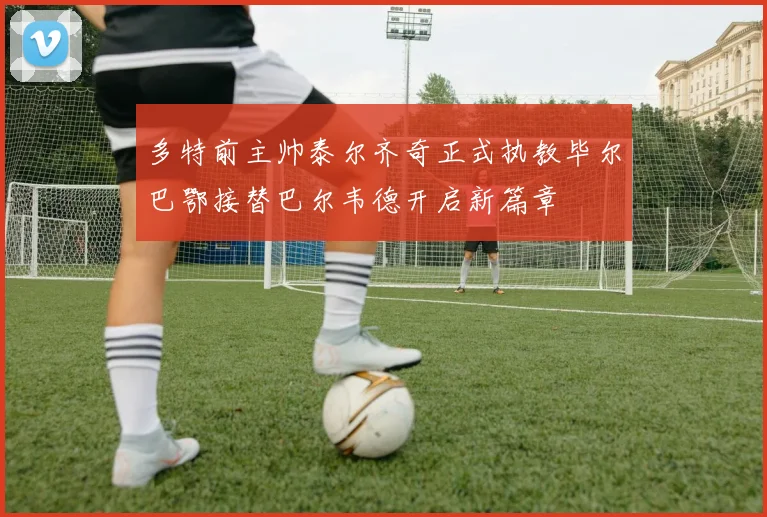 多特前主帅泰尔齐奇正式执教毕尔巴鄂接替巴尔韦德开启新篇章