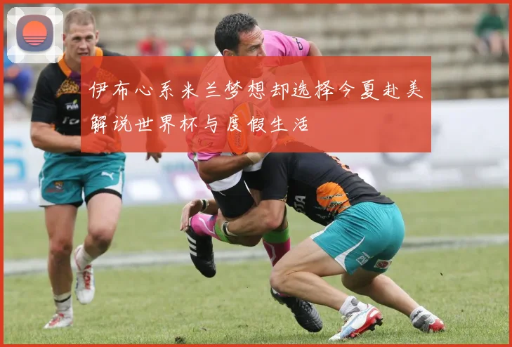 伊布心系米兰梦想却选择今夏赴美解说世界杯与度假生活