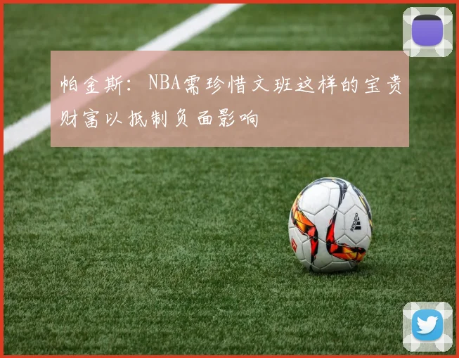 帕金斯：NBA需珍惜文班这样的宝贵财富以抵制负面影响