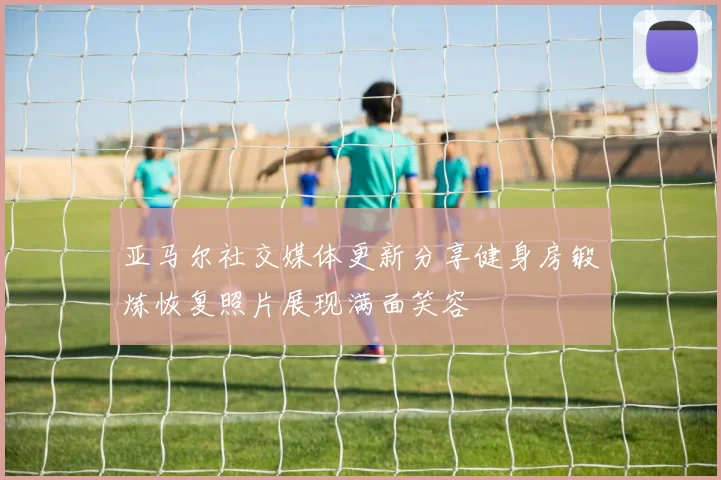 亚马尔社交媒体更新分享健身房锻炼恢复照片展现满面笑容