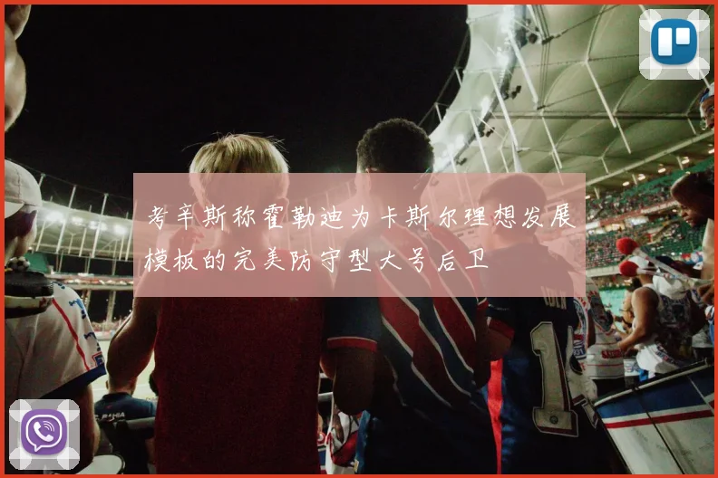 考辛斯称霍勒迪为卡斯尔理想发展模板的完美防守型大号后卫