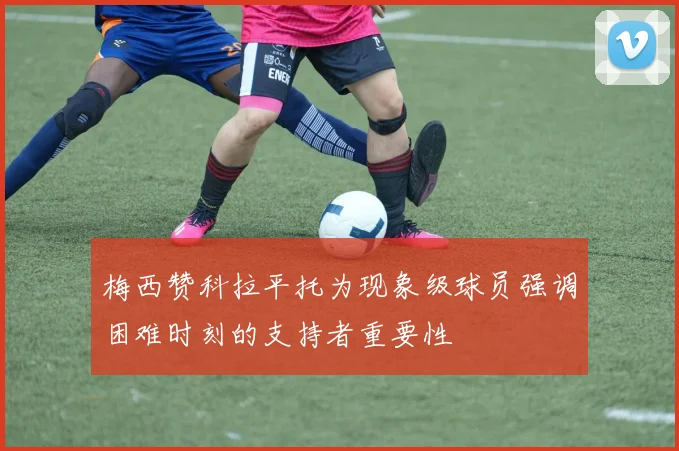 梅西赞科拉平托为现象级球员强调困难时刻的支持者重要性