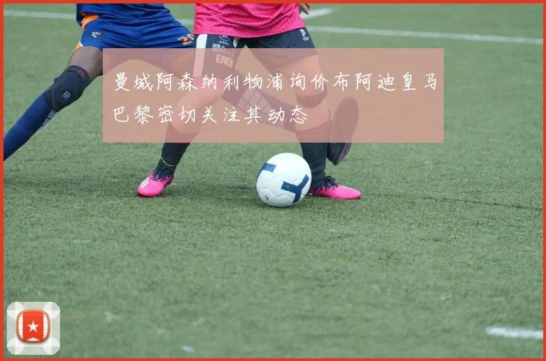 曼城阿森纳利物浦询价布阿迪皇马巴黎密切关注其动态