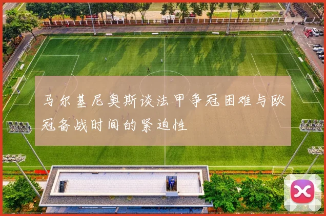 马尔基尼奥斯谈法甲争冠困难与欧冠备战时间的紧迫性