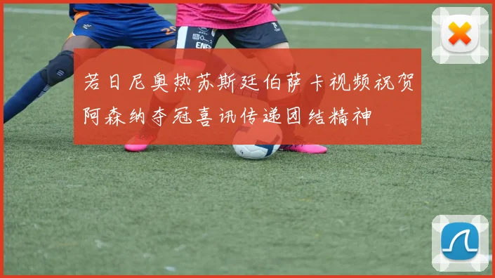 若日尼奥热苏斯廷伯萨卡视频祝贺阿森纳夺冠喜讯传递团结精神