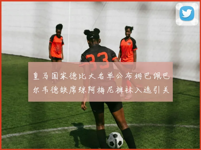 皇马国家德比大名单公布姆巴佩巴尔韦德缺席琼阿梅尼裤袜入选引关注